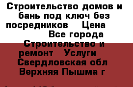 Строительство домов и бань под ключ без посредников, › Цена ­ 515 000 - Все города Строительство и ремонт » Услуги   . Свердловская обл.,Верхняя Пышма г.